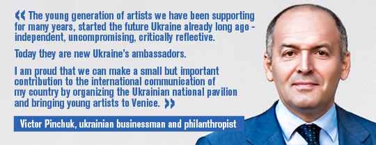 Victor Pinchuk, Ukrainian businessman, philanthropist and founder of the PinchukArtCentre: The young generation of artists we have been supporting for many years, started the future Ukraine already long ago - independent, uncompromising, critically reflective. Today they are new Ukraine’s ambassadors. I am proud that we can make a small but important contribution to the international communication of my country by organizing the Ukrainian national pavilion and bringing young artists to Venice.