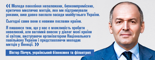 Віктор Пінчук, український бізнесмен і філантроп, засновник PinchukArtCentre: «Молоде покоління незалежних, безкомпромісних, критично мислячих митців, яке ми підтримували роками, вже давно заклало засади майбутнього України.  Сьогодні саме вони є новими послами країни. Я пишаюся тим, що у нас є можливість зробити невеликий, але вагомий внесок у діалог моєї країни зі світом, виступаючи організатором Національного павільйону України і представляючи молодих митців у Венеції»